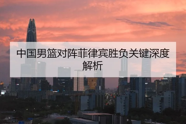 中国男篮对阵菲律宾胜负关键深度解析