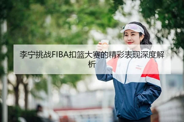 李宁挑战FIBA扣篮大赛的精彩表现深度解析